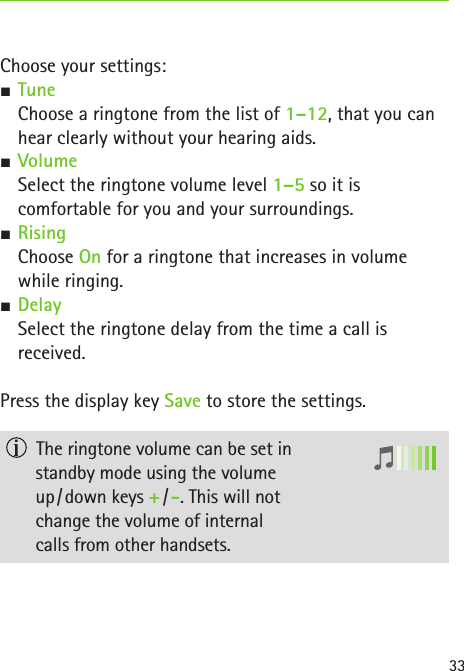 33Choose your settings: S Tune Choose a ringtone from the list of 1–12, that you can hear clearly without your hearing aids. SVolume  Select the ringtone volume level 1–5 so it is  comfortable for you and your surroundings. SRising  Choose On for a ringtone that increases in volume  while ringing.  SDelay Select the ringtone delay from the time a call is  received.Press the display key Save to store the settings.  The ringtone volume can be set in  standby mode using the volume  up / down keys + / -. This will not  change the volume of internal  calls from other handsets.