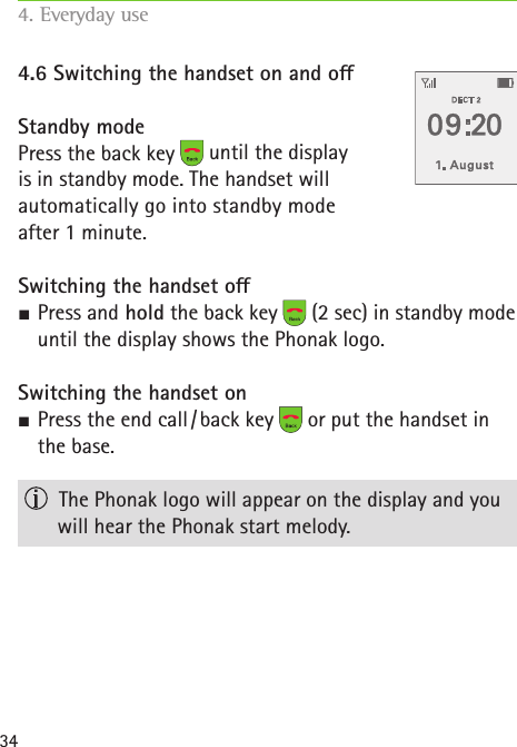 344.6 Switching the handset on and oStandby modePress the back key   until the display  is in standby mode. The handset will automatically go into standby mode  after 1 minute. Switching the handset o S Press and hold the back key   (2 sec) in standby mode until the display shows the Phonak logo.Switching the handset on SPress the end call / back key   or put the handset in the base.  The Phonak logo will appear on the display and you will hear the Phonak start melody.4. Everyday use   