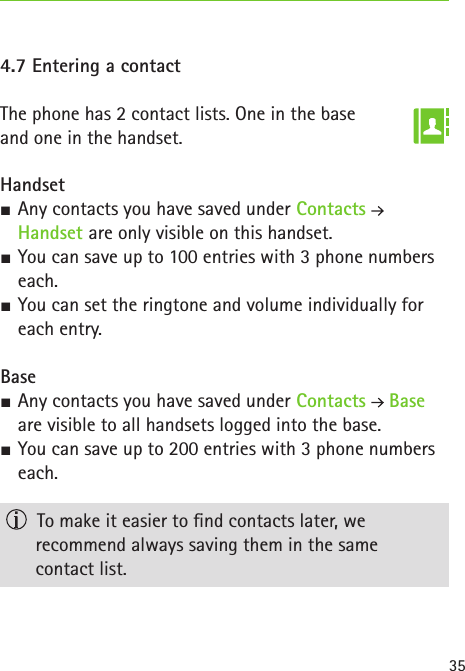 354.7 Entering a contactThe phone has 2 contact lists. One in the base  and one in the handset.Handset SAny contacts you have saved under Contacts   Handset are only visible on this handset. SYou can save up to 100 entries with 3 phone numbers each. SYou can set the ringtone and volume individually for each entry.Base SAny contacts you have saved under Contacts  Base are visible to all handsets logged into the base. SYou can save up to 200 entries with 3 phone numbers each.  To make it easier to nd contacts later, we  recommend always saving them in the same  contact list.