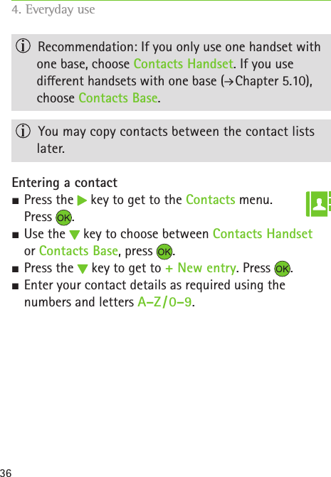 36  Recommendation: If you only use one handset with one base, choose Contacts Handset. If you use  dierent handsets with one base (  Chapter 5.10), choose Contacts Base.  You may copy contacts between the contact lists later.Entering a contact SPress the   key to get to the Contacts menu.  Press  . SUse the   key to choose between Contacts Handset  or Contacts Base, press  . SPress the   key to get to + New entry. Press  . SEnter your contact details as required using the numbers and letters A–Z / 0–9. 4. Everyday use   