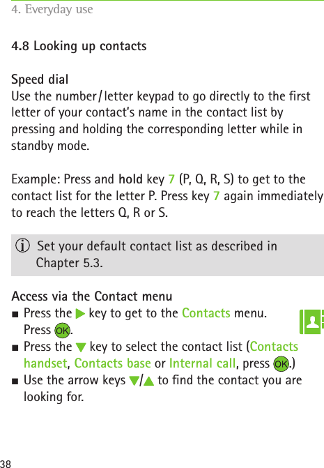 384.8 Looking up contactsSpeed dialUse the number / letter keypad to go directly to the rst letter of your contact’s name in the contact list by  pressing and holding the corresponding letter while in standby mode. Example: Press and hold key 7 (P, Q, R, S) to get to the contact list for the letter P. Press key 7 again immediately to reach the letters Q, R or S.  Set your default contact list as described in  Chapter 5.3.Access via the Contact menu SPress the   key to get to the Contacts menu.  Press  . SPress the   key to select the contact list (Contacts handset, Contacts base or Internal call, press  .) SUse the arrow keys  /  to nd the contact you are looking for.4. Everyday use   