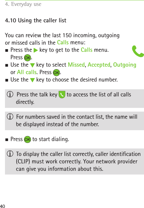 404.10 Using the caller listYou can review the last 150 incoming, outgoing  or missed calls in the Calls menu: SPress the   key to get to the Calls menu.  Press . SUse the   key to select Missed, Accepted, Outgoing  or All calls. Press . SUse the   key to choose the desired number.   Press the talk key   to access the list of all calls  directly.   For numbers saved in the contact list, the name will be displayed instead of the number. SPress   to start dialing.   To display the caller list correctly, caller identication (CLIP) must work correctly. Your network provider can give you information about this.4. Everyday use   