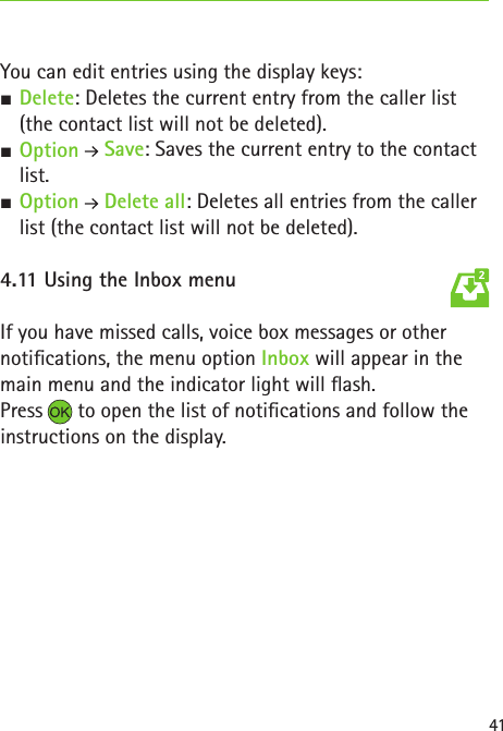 41You can edit entries using the display keys: SDelete: Deletes the current entry from the caller list (the contact list will not be deleted). SOption  Save: Saves the current entry to the contact list. SOption  Delete all: Deletes all entries from the caller list (the contact list will not be deleted).4.11 Using the Inbox menuIf you have missed calls, voice box messages or other  notications, the menu option Inbox will appear in the main menu and the indicator light will ash.Press  to open the list of notications and follow the instructions on the display.