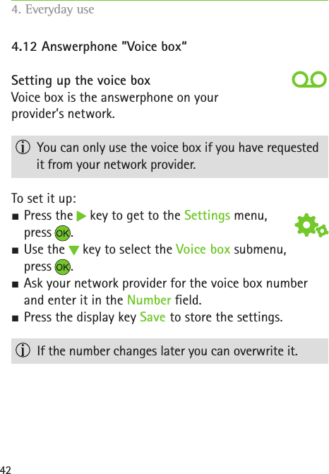 424.12 Answerphone ”Voice box“Setting up the voice boxVoice box is the answerphone on your  provider’s network.   You can only use the voice box if you have requested it from your network provider. To set it up: SPress the   key to get to the Settings menu,  press . SUse the   key to select the Voice box submenu,  press . SAsk your network provider for the voice box number and enter it in the Number eld. SPress the display key Save to store the settings.   If the number changes later you can overwrite it.4. Everyday use   
