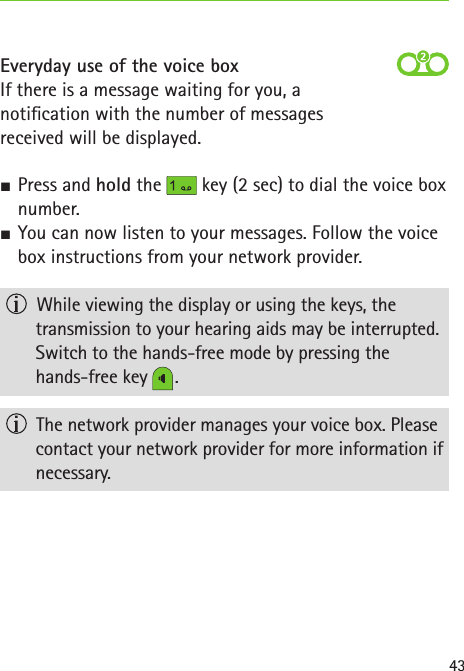43Everyday use of the voice boxIf there is a message waiting for you, a  notication with the number of messages  received will be displayed. SPress and hold the   key (2 sec) to dial the voice box number. SYou can now listen to your messages. Follow the voice box instructions from your network provider.   While viewing the display or using the keys, the  transmission to your hearing aids may be interrupted. Switch to the hands-free mode by pressing the  hands-free key   .  The network provider manages your voice box. Please contact your network provider for more information if necessary.