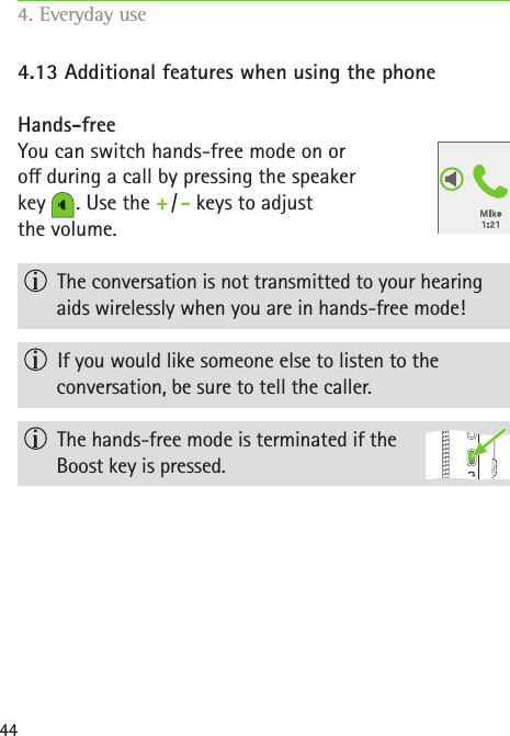 444.13 Additional features when using the phoneHands-freeYou can switch hands-free mode on or  o during a call by pressing the speaker  key   . Use the + / - keys to adjust  the volume.  The conversation is not transmitted to your hearing aids wirelessly when you are in hands-free mode!  If you would like someone else to listen to the  conversation, be sure to tell the caller.  The hands-free mode is terminated if the  Boost key is pressed.4. Everyday use   