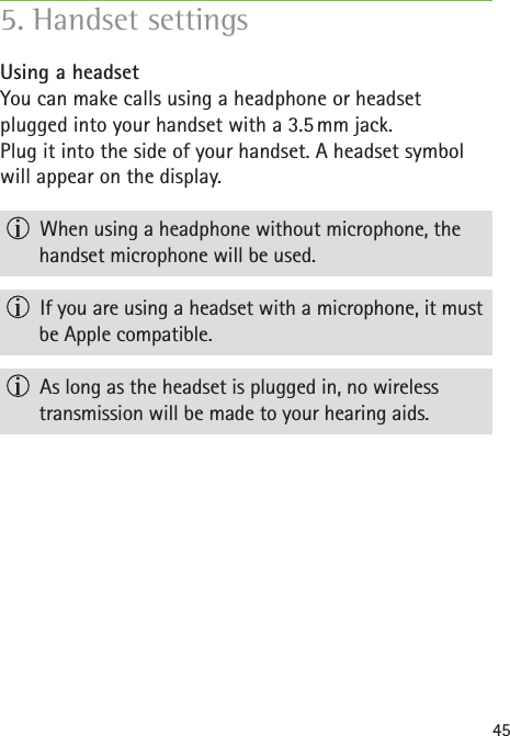 45Using a headsetYou can make calls using a headphone or headset  plugged into your handset with a 3.5 mm jack.Plug it into the side of your handset. A headset symbol will appear on the display.   When using a headphone without microphone, the handset microphone will be used.  If you are using a headset with a microphone, it must be Apple compatible.  As long as the headset is plugged in, no wireless  transmission will be made to your hearing aids.5. Handset settings 