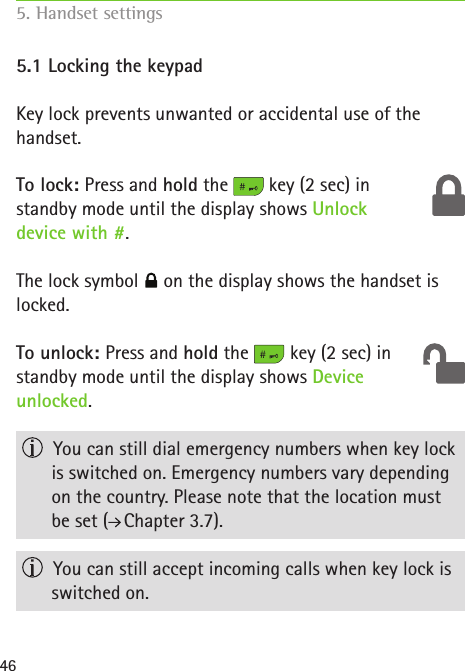 465.1 Locking the keypadKey lock prevents unwanted or accidental use of the handset. To lock: Press and hold the   key (2 sec) in  standby mode until the display shows Unlock  device with #. The lock symbol   on the display shows the handset is  locked.To unlock: Press and hold the   key (2 sec) in  standby mode until the display shows Device  unlocked.   You can still dial emergency numbers when key lock is switched on. Emergency numbers vary depending on the country. Please note that the location must  be set (  Chapter 3.7).   You can still accept incoming calls when key lock is switched on.5. Handset settings    