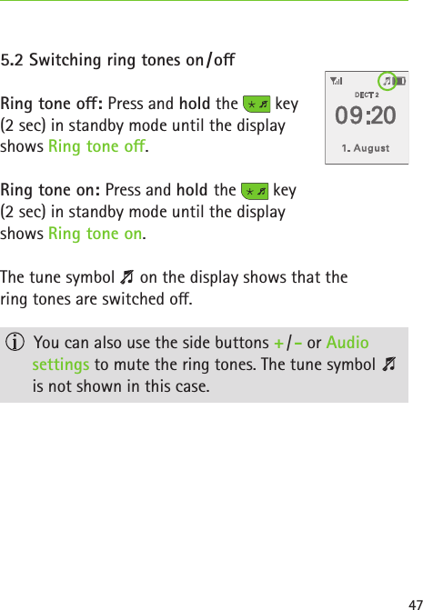 475.2 Switching ring tones on / oRing tone o: Press and hold the   key  (2 sec) in standby mode until the display  shows Ring tone o. Ring tone on: Press and hold the   key  (2 sec) in standby mode until the display  shows Ring tone on.  The tune symbol   on the display shows that the  ring tones are switched o.  You can also use the side buttons + / - or Audio  settings to mute the ring tones. The tune symbol    is not shown in this case. 
