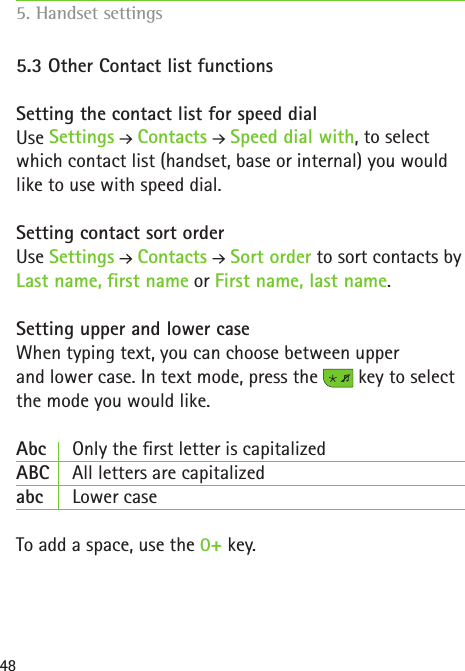 485.3 Other Contact list functions  Setting the contact list for speed dialUse Settings  Contacts   Speed dial with, to select which contact list (handset, base or internal) you would like to use with speed dial.Setting contact sort order Use Settings  Contacts   Sort order to sort contacts by Last name, rst name or First name, last name.Setting upper and lower caseWhen typing text, you can choose between upper  and lower case. In text mode, press the   key to select the mode you would like. Abc  Only the rst letter is capitalizedABC  All letters are capitalizedabc   Lower case To add a space, use the 0+ key.5. Handset settings    