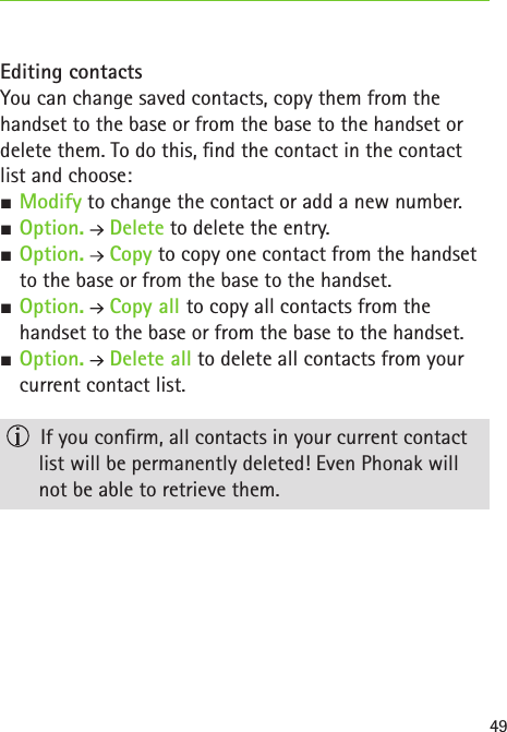 49Editing contactsYou can change saved contacts, copy them from the handset to the base or from the base to the handset or delete them. To do this, nd the contact in the contact  list and choose: SModify to change the contact or add a new number. SOption.  Delete to delete the entry. SOption.  Copy to copy one contact from the handset to the base or from the base to the handset. SOption.  Copy all to copy all contacts from the  handset to the base or from the base to the handset. SOption.  Delete all to delete all contacts from your current contact list.  If you conrm, all contacts in your current contact list will be permanently deleted! Even Phonak will not be able to retrieve them.