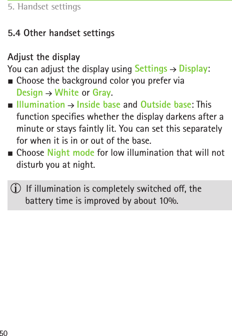 505.4 Other handset settings  Adjust the displayYou can adjust the display using Settings  Display: SChoose the background color you prefer via  Design  White or Gray. SIllumination  Inside base and Outside base: This function species whether the display darkens after a minute or stays faintly lit. You can set this separately for when it is in or out of the base.  SChoose Night mode for low illumination that will not disturb you at night.     If illumination is completely switched o, the  battery time is improved by about 10%.5. Handset settings    