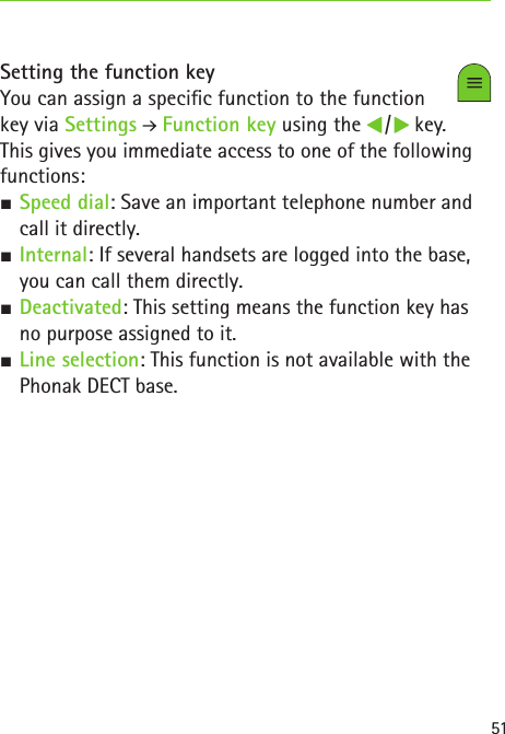 51Setting the function keyYou can assign a specic function to the function  key via Settings  Function key using the   /   key.  This gives you immediate access to one of the following functions: SSpeed dial: Save an important telephone number and call it directly. SInternal: If several handsets are logged into the base, you can call them directly. SDeactivated: This setting means the function key has no purpose assigned to it. SLine selection: This function is not available with the Phonak DECT base.  