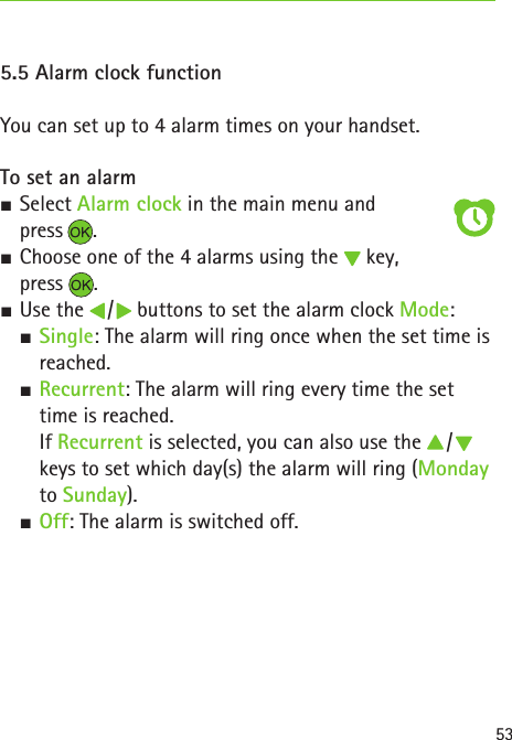 535.5 Alarm clock functionYou can set up to 4 alarm times on your handset.To set an alarm SSelect Alarm clock in the main menu and  press . SChoose one of the 4 alarms using the   key,   press  . SUse the   /   buttons to set the alarm clock Mode:  S Single: The alarm will ring once when the set time is reached. S Recurrent: The alarm will ring every time the set time is reached.  If Recurrent is selected, you can also use the   /   keys to set which day(s) the alarm will ring (Monday to Sunday). S Off: The alarm is switched off.
