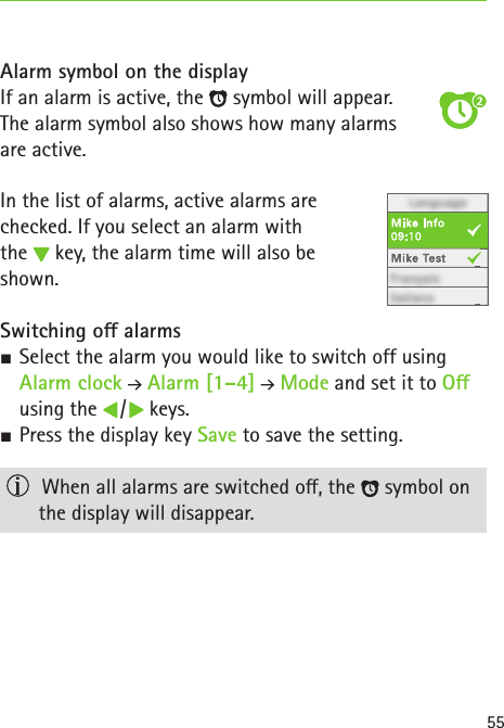 55Alarm symbol on the displayIf an alarm is active, the   symbol will appear.The alarm symbol also shows how many alarms  are active.In the list of alarms, active alarms are  checked. If you select an alarm with  the   key, the alarm time will also be  shown. Switching o alarms SSelect the alarm you would like to switch off using Alarm clock  Alarm [1–4]   Mode and set it to O using the   /   keys. SPress the display key Save to save the setting.   When all alarms are switched o, the   symbol on the display will disappear.