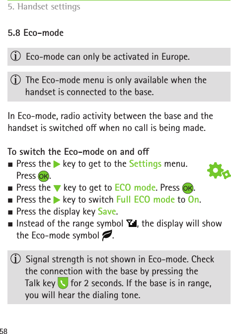 585.8 Eco-mode  Eco-mode can only be activated in Europe.  The Eco-mode menu is only available when the  handset is connected to the base. In Eco-mode, radio activity between the base and the handset is switched o when no call is being made. To switch the Eco-mode on and o SPress the   key to get to the Settings menu. Press . SPress the   key to get to ECO mode. Press  . SPress the   key to switch Full ECO mode to On. S Press the display key Save. SInstead of the range symbol  , the display will show the Eco-mode symbol  .  Signal strength is not shown in Eco-mode. Check  the connection with the base by pressing the  Talk key   for 2 seconds. If the base is in range,  you will hear the dialing tone.5. Handset settings    