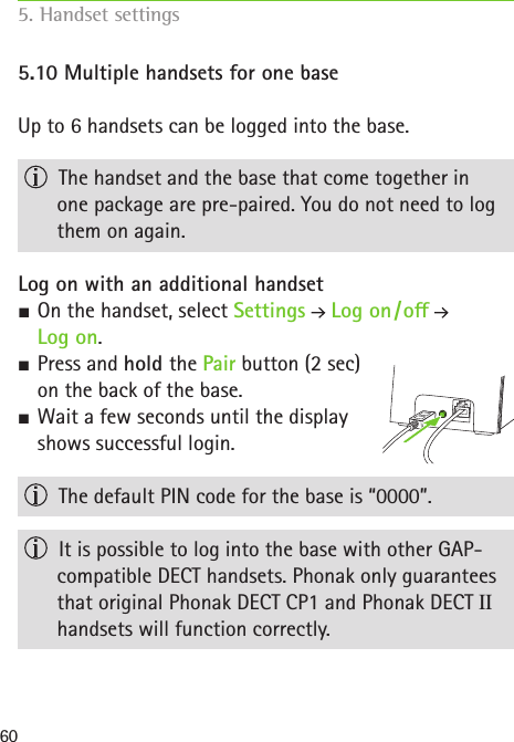 605.10 Multiple handsets for one baseUp to 6 handsets can be logged into the base.  The handset and the base that come together in  one package are pre-paired. You do not need to log them on again.Log on with an additional handset SOn the handset, select Settings  Log on / o    Log on. SPress and hold the Pair button (2 sec)  on the back of the base. SWait a few seconds until the display  shows successful login.  The default PIN code for the base is “0000”.  It is possible to log into the base with other GAP-compatible DECT handsets. Phonak only guarantees that original Phonak DECT CP1 and Phonak DECT II handsets will function correctly.5. Handset settings    