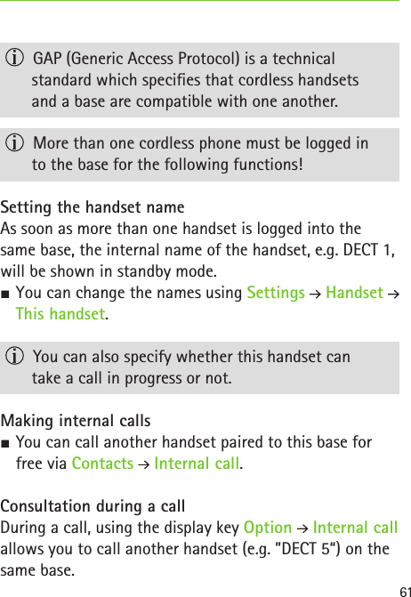 61  GAP (Generic Access Protocol) is a technical  standard which species that cordless handsets  and a base are compatible with one another.  More than one cordless phone must be logged in  to the base for the following functions! Setting the handset nameAs soon as more than one handset is logged into the same base, the internal name of the handset, e.g. DECT 1, will be shown in standby mode.  SYou can change the names using Settings  Handset   This handset.  You can also specify whether this handset can  take a call in progress or not.Making internal calls SYou can call another handset paired to this base for free via Contacts  Internal call.Consultation during a callDuring a call, using the display key Option  Internal call allows you to call another handset (e.g. ”DECT 5“) on the same base.
