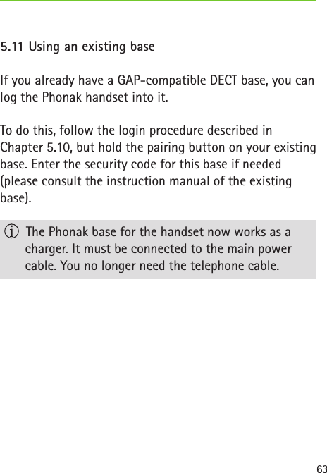 635.11 Using an existing baseIf you already have a GAP-compatible DECT base, you can log the Phonak handset into it. To do this, follow the login procedure described in  Chapter 5.10, but hold the pairing button on your existing base. Enter the security code for this base if needed (please consult the instruction manual of the existing base).  The Phonak base for the handset now works as a charger. It must be connected to the main power  cable. You no longer need the telephone cable.