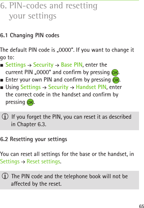 656. PIN-codes and resetting  your settings6.1 Changing PIN codes  The default PIN code is „0000“. If you want to change it go to: S Settings   Security   Base PIN, enter the  current PIN „0000“ and conrm by pressing  . SEnter your own PIN and conrm by pressing  . SUsing Settings   Security   Handset PIN, enter  the correct code in the handset and confirm by pressing  .  If you forget the PIN, you can reset it as described  in Chapter 6.3.6.2 Resetting your settingsYou can reset all settings for the base or the handset, in Settings   Reset settings.  The PIN code and the telephone book will not be  aected by the reset.