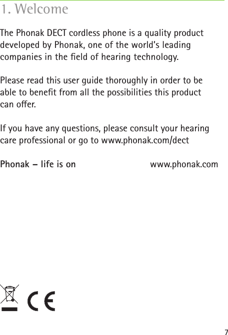 7The Phonak DECT cordless phone is a quality product developed by Phonak, one of the world’s leading companies in the  eld of hearing technology.Please read this user guide thoroughly in order to be able to bene t from all the possibilities this product can o er. If you have any questions, please consult your hearing care professional or go to www.phonak.com/dectPhonak – life is on    www.phonak.com1. Welcome
