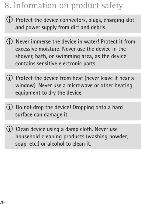 70  Protect the device connectors, plugs, charging slot and power supply from dirt and debris.  Never immerse the device in water! Protect it from  excessive moisture. Never use the device in the  shower, bath, or swimming area, as the device  contains sensitive electronic parts.  Protect the device from heat (never leave it near a window). Never use a microwave or other heating equipment to dry the device.  Do not drop the device! Dropping onto a hard  surface can damage it.  Clean device using a damp cloth. Never use household cleaning products (washing powder, soap, etc.) or alcohol to clean it. 8. Information on product safety