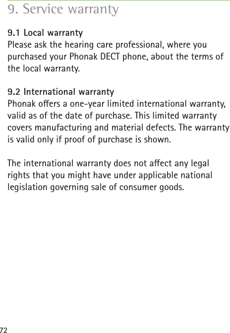 729. Service warranty 9.1 Local warrantyPlease ask the hearing care professional, where you purchased your Phonak DECT phone, about the terms of the local warranty.9.2 International warrantyPhonak oers a one-year limited international warranty, valid as of the date of purchase. This limited warranty covers manufacturing and material defects. The warranty is valid only if proof of purchase is shown.  The international warranty does not aect any legal rights that you might have under applicable national legislation governing sale of consumer goods. 