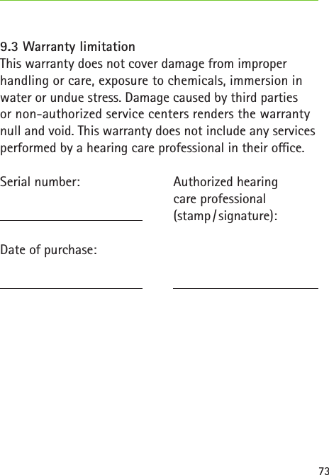 739.3 Warranty limitationThis warranty does not cover damage from improper handling or care, exposure to chemicals, immersion in water or undue stress. Damage caused by third parties or non-authorized service centers renders the warranty null and void. This warranty does not include any services performed by a hearing care professional in their oce.Serial number:   Date of purchase: Authorized hearingcare professional(stamp / signature):