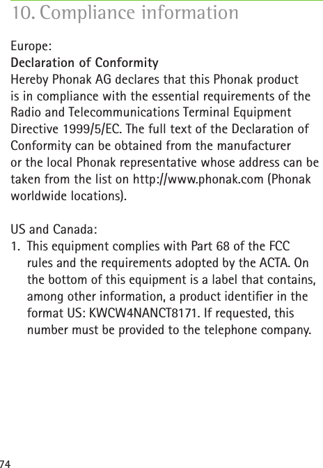 7410. Compliance information  Europe:Declaration of ConformityHereby Phonak AG declares that this Phonak product is in compliance with the essential requirements of the Radio and Telecommunications Terminal Equipment Directive 1999/5/EC. The full text of the Declaration of Conformity can be obtained from the manufacturer  or the local Phonak representative whose address can be taken from the list on http://www.phonak.com (Phonak worldwide locations).US and Canada:1.  This equipment complies with Part 68 of the FCC  rules and the requirements adopted by the ACTA. On the bottom of this equipment is a label that contains, among other information, a product identier in the format US: KWCW4NANCT8171. If requested, this number must be provided to the telephone company.