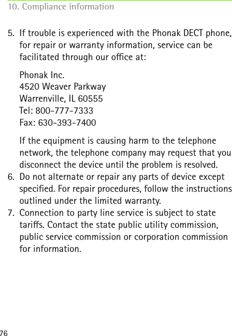 765. If trouble is experienced with the Phonak DECT phone,  for repair or warranty information, service can be facilitated through our oce at:  Phonak Inc. 4520 Weaver Parkway Warrenville, IL 60555 Tel: 800-777-7333 Fax: 630-393-7400  If the equipment is causing harm to the telephone network, the telephone company may request that you disconnect the device until the problem is resolved.6. Do not alternate or repair any parts of device except specied. For repair procedures, follow the instructions outlined under the limited warranty.7. Connection to party line service is subject to state taris. Contact the state public utility commission, public service commission or corporation commission for information.10. Compliance information     