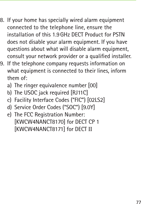 778.  If your home has specially wired alarm equipment connected to the telephone line, ensure the  installation of this 1.9 GHz DECT Product for PSTN does not disable your alarm equipment. If you have questions about what will disable alarm equipment, consult your network provider or a qualied installer.9.  If the telephone company requests information on what equipment is connected to their lines, inform them of:  a)  The ringer equivalence number [00]  b)  The USOC jack required [RJ11C]  c)  Facility Interface Codes (“FIC”) [02LS2]  d)  Service Order Codes (“SOC”) [9.0Y]  e)  The FCC Registration Number:    [KWCW4NANCT8170] for DECT CP 1    [KWCW4NANCT8171] for DECT II
