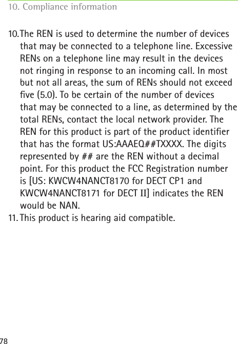 7810. The REN is used to determine the number of devices that may be connected to a telephone line. Excessive RENs on a telephone line may result in the devices not ringing in response to an incoming call. In most but not all areas, the sum of RENs should not exceed ve (5.0). To be certain of the number of devices  that may be connected to a line, as determined by the total RENs, contact the local network provider. The REN for this product is part of the product identier that has the format US:AAAEQ##TXXXX. The digits represented by ## are the REN without a decimal point. For this product the FCC Registration number  is [US: KWCW4NANCT8170 for DECT CP1 and  KWCW4NANCT8171 for DECT II] indicates the REN would be NAN.11.  This product is hearing aid compatible.10. Compliance information     
