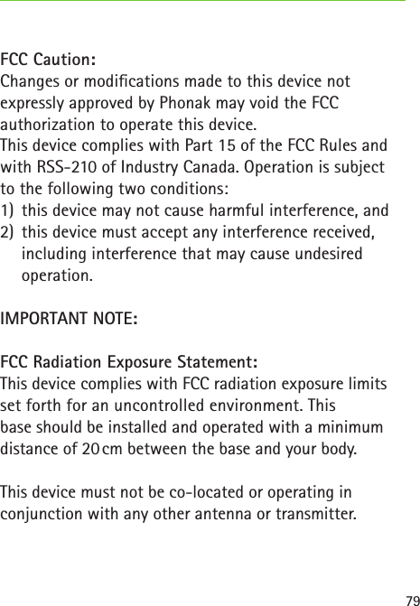 79FCC Caution:Changes or modications made to this device notexpressly approved by Phonak may void the FCCauthorization to operate this device.This device complies with Part 15 of the FCC Rules andwith RSS-210 of Industry Canada. Operation is subjectto the following two conditions:1)  this device may not cause harmful interference, and2)  this device must accept any interference received, including interference that may cause undesired operation.IMPORTANT NOTE:  FCC Radiation Exposure Statement:  This device complies with FCC radiation exposure limits set forth for an uncontrolled environment. This  base should be installed and operated with a minimum distance of 20 cm between the base and your body.  This device must not be co-located or operating in  conjunction with any other antenna or transmitter.