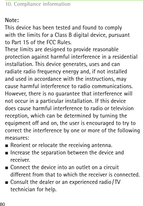 80Note:This device has been tested and found to complywith the limits for a Class B digital device, pursuantto Part 15 of the FCC Rules. These limits are designed to provide reasonableprotection against harmful interference in a residentialinstallation. This device generates, uses and canradiate radio frequency energy and, if not installedand used in accordance with the instructions, maycause harmful interference to radio communications.However, there is no guarantee that interference willnot occur in a particular installation. If this devicedoes cause harmful interference to radio or televisionreception, which can be determined by turning theequipment o and on, the user is encouraged to try tocorrect the interference by one or more of the followingmeasures: SReorient or relocate the receiving antenna. SIncrease the separation between the device and  receiver. SConnect the device into an outlet on a circuit  dierent from that to which the receiver is connected. SConsult the dealer or an experienced radio / TV  technician for help.10. Compliance information     