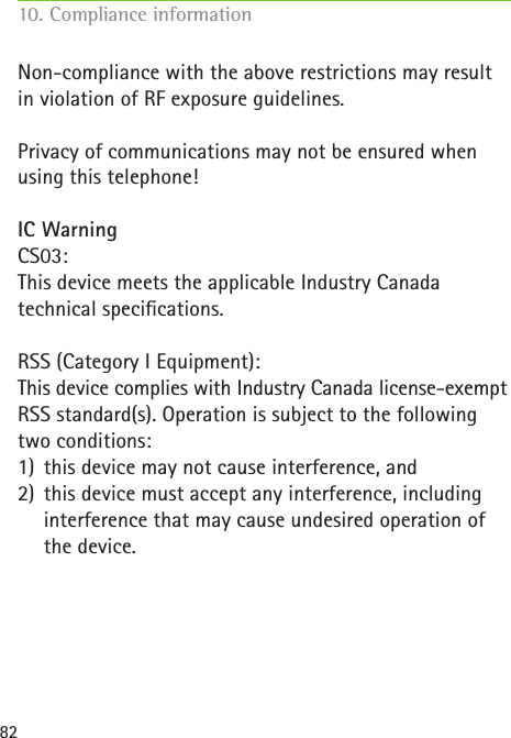82Non-compliance with the above restrictions may result in violation of RF exposure guidelines. Privacy of communications may not be ensured when using this telephone!IC WarningCS03:This device meets the applicable Industry Canada  technical specications. RSS (Category I Equipment):This device complies with Industry Canada license-exempt RSS standard(s). Operation is subject to the following two conditions:1) this device may not cause interference, and2) this device must accept any interference, including interference that may cause undesired operation of the device.10. Compliance information     
