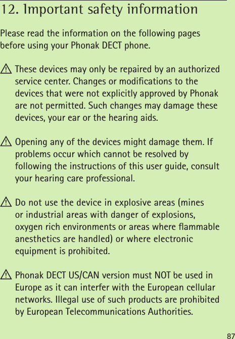 8712. Important safety information      Please read the information on the following pages  before using your Phonak DECT phone. These devices may only be repaired by an authorized service center. Changes or modications to the  devices that were not explicitly approved by Phonak are not permitted. Such changes may damage these devices, your ear or the hearing aids.  Opening any of the devices might damage them. If problems occur which cannot be resolved by  following the instructions of this user guide, consult your hearing care professional. Do not use the device in explosive areas (mines  or industrial areas with danger of explosions,  oxygen rich environments or areas where ammable  anesthetics are handled) or where electronic  equipment is prohibited. Phonak DECT US/CAN version must NOT be used in  Europe as it can interfer with the European cellular networks. Illegal use of such products are prohibited by European Telecommunications Authorities. 