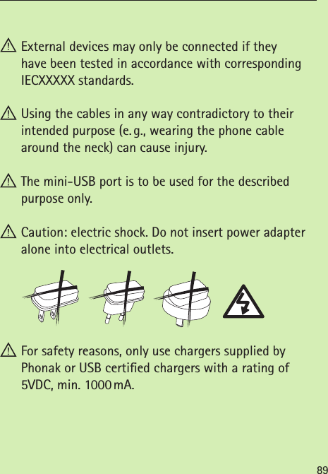 89 External devices may only be connected if they  have been tested in accordance with corresponding IECXXXXX standards. Using the cables in any way contradictory to their  intended purpose (e. g., wearing the phone cable around the neck) can cause injury. The mini-USB port is to be used for the described purpose only. Caution: electric shock. Do not insert power adapter alone into electrical outlets. For safety reasons, only use chargers supplied by  Phonak or USB certied chargers with a rating of 5VDC, min. 1000 mA.