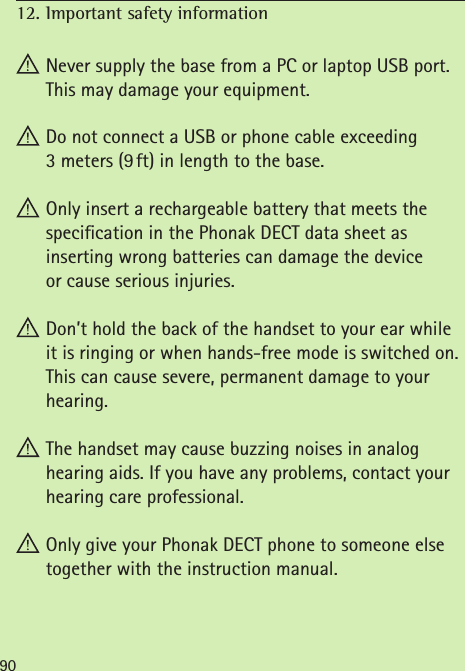 12. Important safety information  90 Never supply the base from a PC or laptop USB port. This may damage your equipment. Do not connect a USB or phone cable exceeding  3 meters (9 ft) in length to the base. Only insert a rechargeable battery that meets the specication in the Phonak DECT data sheet as  inserting wrong batteries can damage the device  or cause serious injuries. Don’t hold the back of the handset to your ear while it is ringing or when hands-free mode is switched on. This can cause severe, permanent damage to your hearing. The handset may cause buzzing noises in analog  hearing aids. If you have any problems, contact your hearing care professional. Only give your Phonak DECT phone to someone else  together with the instruction manual.