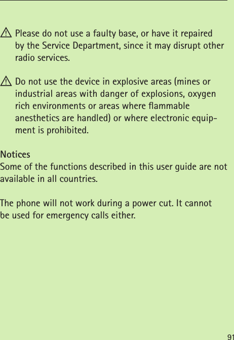 91 Please do not use a faulty base, or have it repaired  by the Service Department, since it may disrupt other radio services. Do not use the device in explosive areas (mines or  industrial areas with danger of explosions, oxygen rich environments or areas where ammable  anesthetics are handled) or where electronic equip-ment is prohibited.NoticesSome of the functions described in this user guide are not available in all countries. The phone will not work during a power cut. It cannot  be used for emergency calls either.