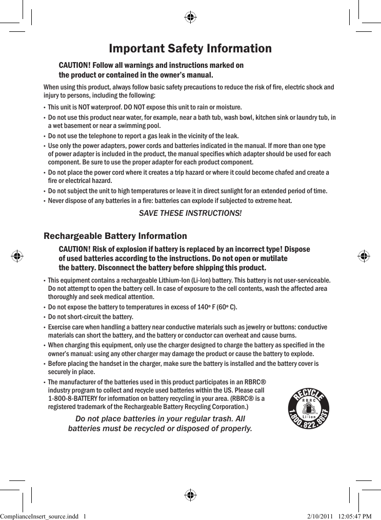 Important Safety InformationCAUTION! Follow all warnings and instructions marked on the product or contained in the owner’s manual.When using this product, always follow basic safety precautions to reduce the risk of re, electric shock and injury to persons, including the following: •This unit is NOT waterproof. DO NOT expose this unit to rain or moisture. •Do not use this product near water, for example, near a bath tub, wash bowl, kitchen sink or laundry tub, in a wet basement or near a swimming pool. •Do not use the telephone to report a gas leak in the vicinity of the leak. •Use only the power adapters, power cords and batteries indicated in the manual. If more than one type of power adapter is included in the product, the manual species which adapter should be used for each component. Be sure to use the proper adapter for each product component. •Do not place the power cord where it creates a trip hazard or where it could become chafed and create a re or electrical hazard. •Do not subject the unit to high temperatures or leave it in direct sunlight for an extended period of time. •Never dispose of any batteries in a re: batteries can explode if subjected to extreme heat.SAVE THESE INSTRUCTIONS!Rechargeable Battery InformationCAUTION! Risk of explosion if battery is replaced by an incorrect type! Dispose of used batteries according to the instructions. Do not open or mutilate the battery. Disconnect the battery before shipping this product.  •This equipment contains a rechargeable Lithium-Ion (Li-Ion) battery. This battery is not user-serviceable. Do not attempt to open the battery cell. In case of exposure to the cell contents, wash the affected area thoroughly and seek medical attention. •Do not expose the battery to temperatures in excess of 140º F (60º C). •Do not short-circuit the battery. •Exercise care when handling a battery near conductive materials such as jewelry or buttons: conductive materials can short the battery, and the battery or conductor can overheat and cause burns. •When charging this equipment, only use the charger designed to charge the battery as specied in the owner’s manual: using any other charger may damage the product or cause the battery to explode. •Before placing the handset in the charger, make sure the battery is installed and the battery cover is securely in place. •The manufacturer of the batteries used in this product participates in an RBRC® industry program to collect and recycle used batteries within the US. Please call 1-800-8-BATTERY for information on battery recycling in your area. (RBRC® is a registered trademark of the Rechargeable Battery Recycling Corporation.)Do not place batteries in your regular trash. All batteries must be recycled or disposed of properly. ComplianceInsert_source.indd   1 2/10/2011   12:05:47 PM