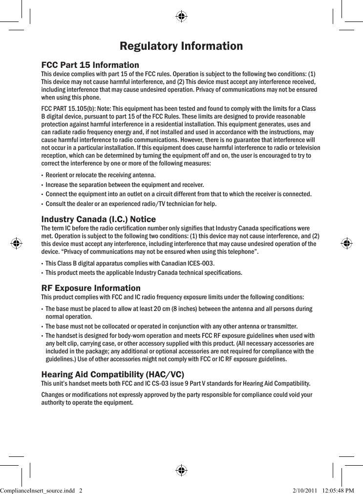 Regulatory InformationFCC Part 15 InformationThis device complies with part 15 of the FCC rules. Operation is subject to the following two conditions: (1) This device may not cause harmful interference, and (2) This device must accept any interference received, including interference that may cause undesired operation. Privacy of communications may not be ensured when using this phone. FCC PART 15.105(b): Note: This equipment has been tested and found to comply with the limits for a Class B digital device, pursuant to part 15 of the FCC Rules. These limits are designed to provide reasonable protection against harmful interference in a residential installation. This equipment generates, uses and can radiate radio frequency energy and, if not installed and used in accordance with the instructions, may cause harmful interference to radio communications. However, there is no guarantee that interference will not occur in a particular installation. If this equipment does cause harmful interference to radio or television reception, which can be determined by turning the equipment off and on, the user is encouraged to try to correct the interference by one or more of the following measures: •Reorient or relocate the receiving antenna. •Increase the separation between the equipment and receiver.  •Connect the equipment into an outlet on a circuit different from that to which the receiver is connected. •Consult the dealer or an experienced radio/TV technician for help.Industry Canada (I.C.) NoticeThe term IC before the radio certication number only signies that Industry Canada specications were met. Operation is subject to the following two conditions: (1) this device may not cause interference, and (2) this device must accept any interference, including interference that may cause undesired operation of the device. “Privacy of communications may not be ensured when using this telephone”. •This Class B digital apparatus complies with Canadian ICES-003.   •This product meets the applicable Industry Canada technical specications. RF Exposure InformationThis product complies with FCC and IC radio frequency exposure limits under the following conditions:  •The base must be placed to allow at least 20 cm (8 inches) between the antenna and all persons during normal operation.  •The base must not be collocated or operated in conjunction with any other antenna or transmitter.  •The handset is designed for body-worn operation and meets FCC RF exposure guidelines when used with any belt clip, carrying case, or other accessory supplied with this product. (All necessary accessories are included in the package; any additional or optional accessories are not required for compliance with the guidelines.) Use of other accessories might not comply with FCC or IC RF exposure guidelines. Hearing Aid Compatibility (HAC/VC)This unit’s handset meets both FCC and IC CS-03 issue 9 Part V standards for Hearing Aid Compatibility.Changes or modications not expressly approved by the party responsible for compliance could void your authority to operate the equipment.ComplianceInsert_source.indd   2 2/10/2011   12:05:48 PM