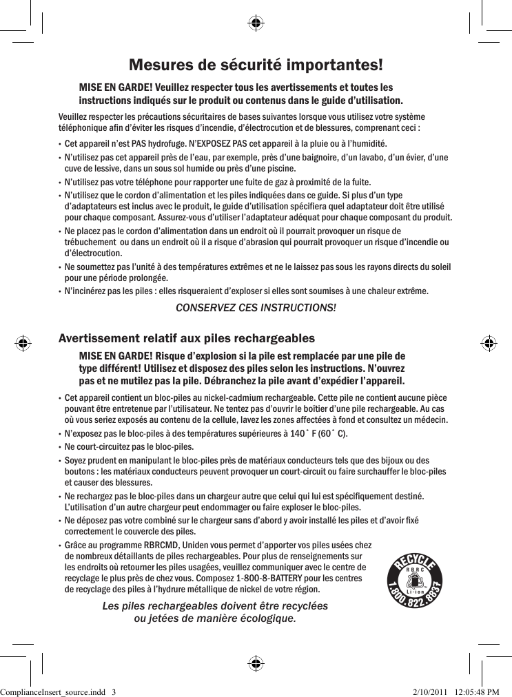 Mesures de sécurité importantes!MISE EN GARDE! Veuillez respecter tous les avertissements et toutes les instructions indiqués sur le produit ou contenus dans le guide d’utilisation.Veuillez respecter les précautions sécuritaires de bases suivantes lorsque vous utilisez votre système téléphonique an d’éviter les risques d’incendie, d’électrocution et de blessures, comprenant ceci :  •Cet appareil n’est PAS hydrofuge. N’EXPOSEZ PAS cet appareil à la pluie ou à l’humidité. •N’utilisez pas cet appareil près de l’eau, par exemple, près d’une baignoire, d’un lavabo, d’un évier, d’une cuve de lessive, dans un sous sol humide ou près d’une piscine.  •N’utilisez pas votre téléphone pour rapporter une fuite de gaz à proximité de la fuite. •N’utilisez que le cordon d’alimentation et les piles indiquées dans ce guide. Si plus d’un type d’adaptateurs est inclus avec le produit, le guide d’utilisation spéciera quel adaptateur doit être utilisé pour chaque composant. Assurez-vous d’utiliser l’adaptateur adéquat pour chaque composant du produit.  •Ne placez pas le cordon d’alimentation dans un endroit où il pourrait provoquer un risque de trébuchement  ou dans un endroit où il a risque d’abrasion qui pourrait provoquer un risque d’incendie ou d’électrocution. •Ne soumettez pas l’unité à des températures extrêmes et ne le laissez pas sous les rayons directs du soleil pour une période prolongée.  •N’incinérez pas les piles : elles risqueraient d’exploser si elles sont soumises à une chaleur extrême. CONSERVEZ CES INSTRUCTIONS!Avertissement relatif aux piles rechargeablesMISE EN GARDE! Risque d’explosion si la pile est remplacée par une pile de type différent! Utilisez et disposez des piles selon les instructions. N’ouvrez pas et ne mutilez pas la pile. Débranchez la pile avant d’expédier l’appareil. •Cet appareil contient un bloc-piles au nickel-cadmium rechargeable. Cette pile ne contient aucune pièce pouvant être entretenue par l’utilisateur. Ne tentez pas d’ouvrir le boîtier d’une pile rechargeable. Au cas où vous seriez exposés au contenu de la cellule, lavez les zones affectées à fond et consultez un médecin. •N’exposez pas le bloc-piles à des températures supérieures à 140˚ F (60˚ C). •Ne court-circuitez pas le bloc-piles. •Soyez prudent en manipulant le bloc-piles près de matériaux conducteurs tels que des bijoux ou des boutons : les matériaux conducteurs peuvent provoquer un court-circuit ou faire surchauffer le bloc-piles et causer des blessures. •Ne rechargez pas le bloc-piles dans un chargeur autre que celui qui lui est spéciquement destiné. L’utilisation d’un autre chargeur peut endommager ou faire exploser le bloc-piles. •Ne déposez pas votre combiné sur le chargeur sans d’abord y avoir installé les piles et d’avoir xé correctement le couvercle des piles. •Grâce au programme RBRCMD, Uniden vous permet d’apporter vos piles usées chezde nombreux détaillants de piles rechargeables. Pour plus de renseignements sur les endroits où retourner les piles usagées, veuillez communiquer avec le centre de recyclage le plus près de chez vous. Composez 1-800-8-BATTERY pour les centres de recyclage des piles à l’hydrure métallique de nickel de votre région. Les piles rechargeables doivent être recyclées ou jetées de manière écologique.ComplianceInsert_source.indd   3 2/10/2011   12:05:48 PM