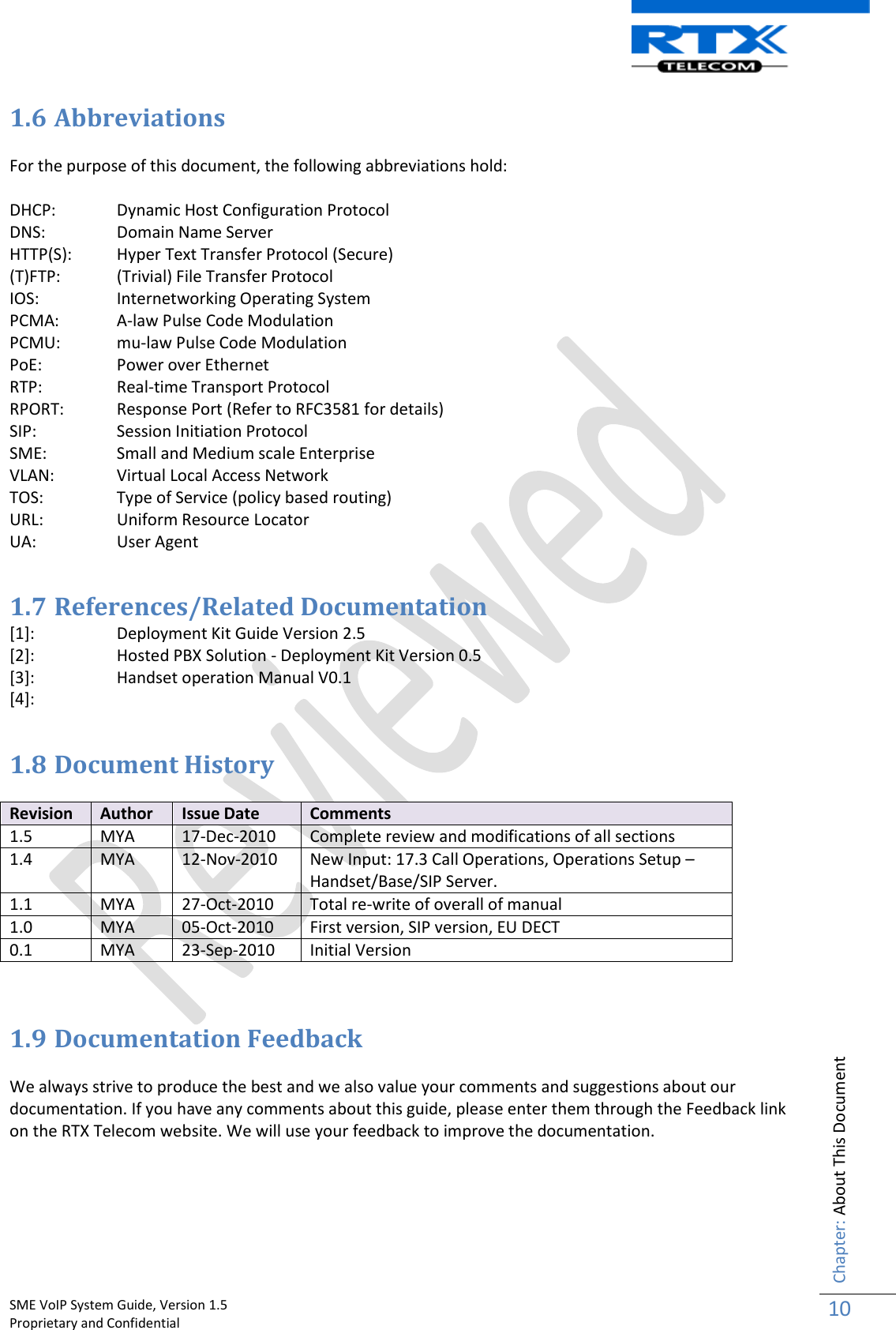    SME VoIP System Guide, Version 1.5                                                                                                                                                          Proprietary and Confidential    Chapter: About This Document 10  1.6 Abbreviations  For the purpose of this document, the following abbreviations hold:  DHCP:  Dynamic Host Configuration Protocol DNS:   Domain Name Server HTTP(S):   Hyper Text Transfer Protocol (Secure) (T)FTP:  (Trivial) File Transfer Protocol IOS:   Internetworking Operating System PCMA:  A-law Pulse Code Modulation PCMU:  mu-law Pulse Code Modulation PoE:   Power over Ethernet RTP:  Real-time Transport Protocol RPORT:   Response Port (Refer to RFC3581 for details) SIP:  Session Initiation Protocol SME:   Small and Medium scale Enterprise VLAN:  Virtual Local Access Network TOS:   Type of Service (policy based routing) URL:   Uniform Resource Locator UA:   User Agent  1.7 References/Related Documentation   [1]:  Deployment Kit Guide Version 2.5 [2]:  Hosted PBX Solution - Deployment Kit Version 0.5 [3]:  Handset operation Manual V0.1 [4]:     1.8 Document History  Revision Author Issue Date Comments 1.5 MYA 17-Dec-2010 Complete review and modifications of all sections 1.4 MYA 12-Nov-2010 New Input: 17.3 Call Operations, Operations Setup – Handset/Base/SIP Server. 1.1 MYA 27-Oct-2010 Total re-write of overall of manual 1.0 MYA 05-Oct-2010 First version, SIP version, EU DECT 0.1 MYA 23-Sep-2010 Initial Version   1.9 Documentation Feedback  We always strive to produce the best and we also value your comments and suggestions about our documentation. If you have any comments about this guide, please enter them through the Feedback link on the RTX Telecom website. We will use your feedback to improve the documentation.     