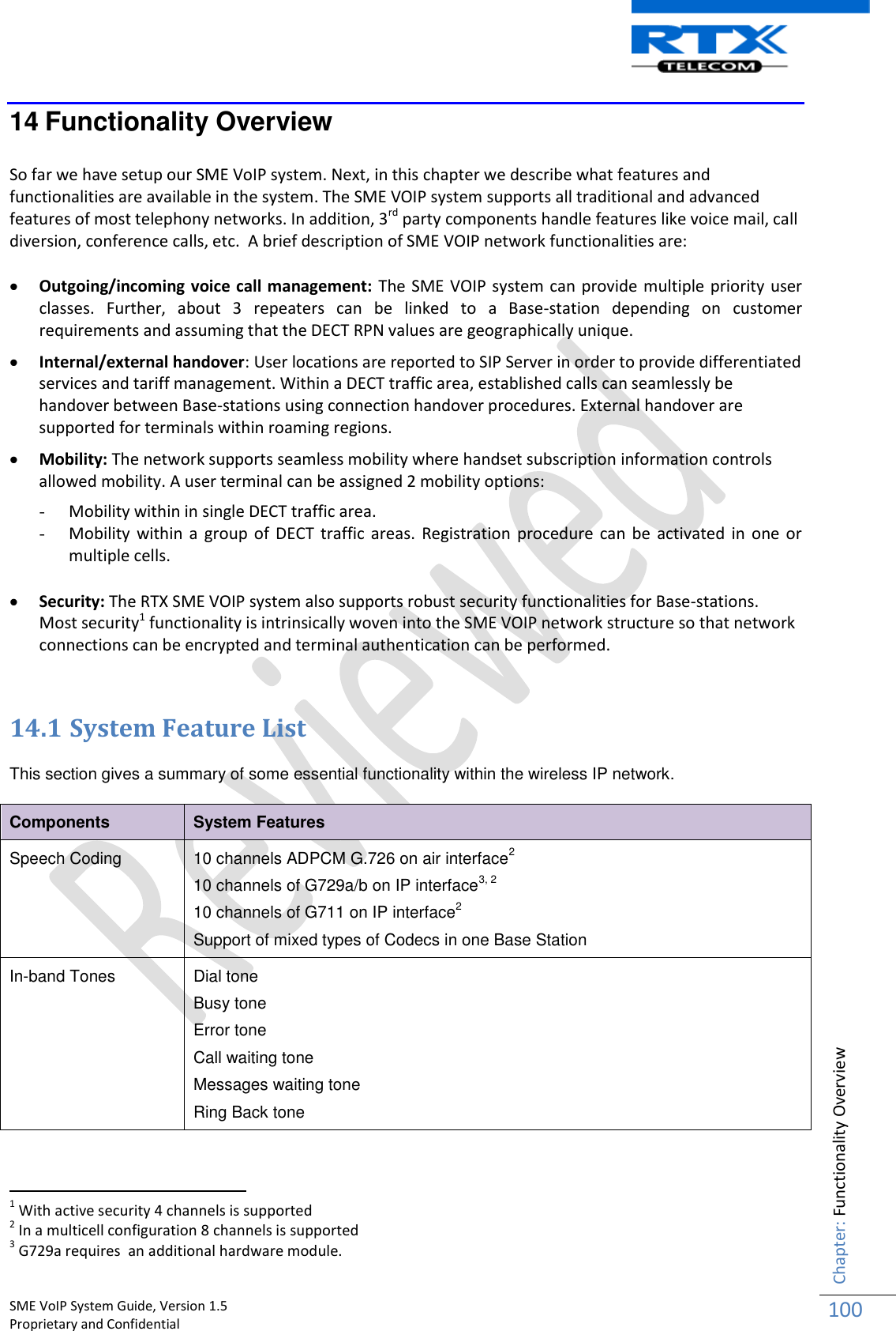    SME VoIP System Guide, Version 1.5                                                                                                                                                          Proprietary and Confidential    Chapter: Functionality Overview 100  14 Functionality Overview  So far we have setup our SME VoIP system. Next, in this chapter we describe what features and functionalities are available in the system. The SME VOIP system supports all traditional and advanced features of most telephony networks. In addition, 3rd party components handle features like voice mail, call diversion, conference calls, etc.  A brief description of SME VOIP network functionalities are:   Outgoing/incoming voice call management: The SME VOIP system can provide multiple priority user classes.  Further,  about  3  repeaters  can  be  linked  to  a  Base-station  depending  on  customer requirements and assuming that the DECT RPN values are geographically unique.   Internal/external handover: User locations are reported to SIP Server in order to provide differentiated services and tariff management. Within a DECT traffic area, established calls can seamlessly be handover between Base-stations using connection handover procedures. External handover are supported for terminals within roaming regions.   Mobility: The network supports seamless mobility where handset subscription information controls allowed mobility. A user terminal can be assigned 2 mobility options: - Mobility within in single DECT traffic area. - Mobility within a  group of DECT  traffic areas. Registration procedure can  be activated in  one or multiple cells.   Security: The RTX SME VOIP system also supports robust security functionalities for Base-stations.  Most security1 functionality is intrinsically woven into the SME VOIP network structure so that network connections can be encrypted and terminal authentication can be performed.   14.1 System Feature List  This section gives a summary of some essential functionality within the wireless IP network. Components System Features Speech Coding 10 channels ADPCM G.726 on air interface2 10 channels of G729a/b on IP interface3, 2 10 channels of G711 on IP interface2 Support of mixed types of Codecs in one Base Station In-band Tones Dial tone Busy tone  Error tone Call waiting tone Messages waiting tone Ring Back tone                                                            1 With active security 4 channels is supported 2 In a multicell configuration 8 channels is supported 3 G729a requires  an additional hardware module. 