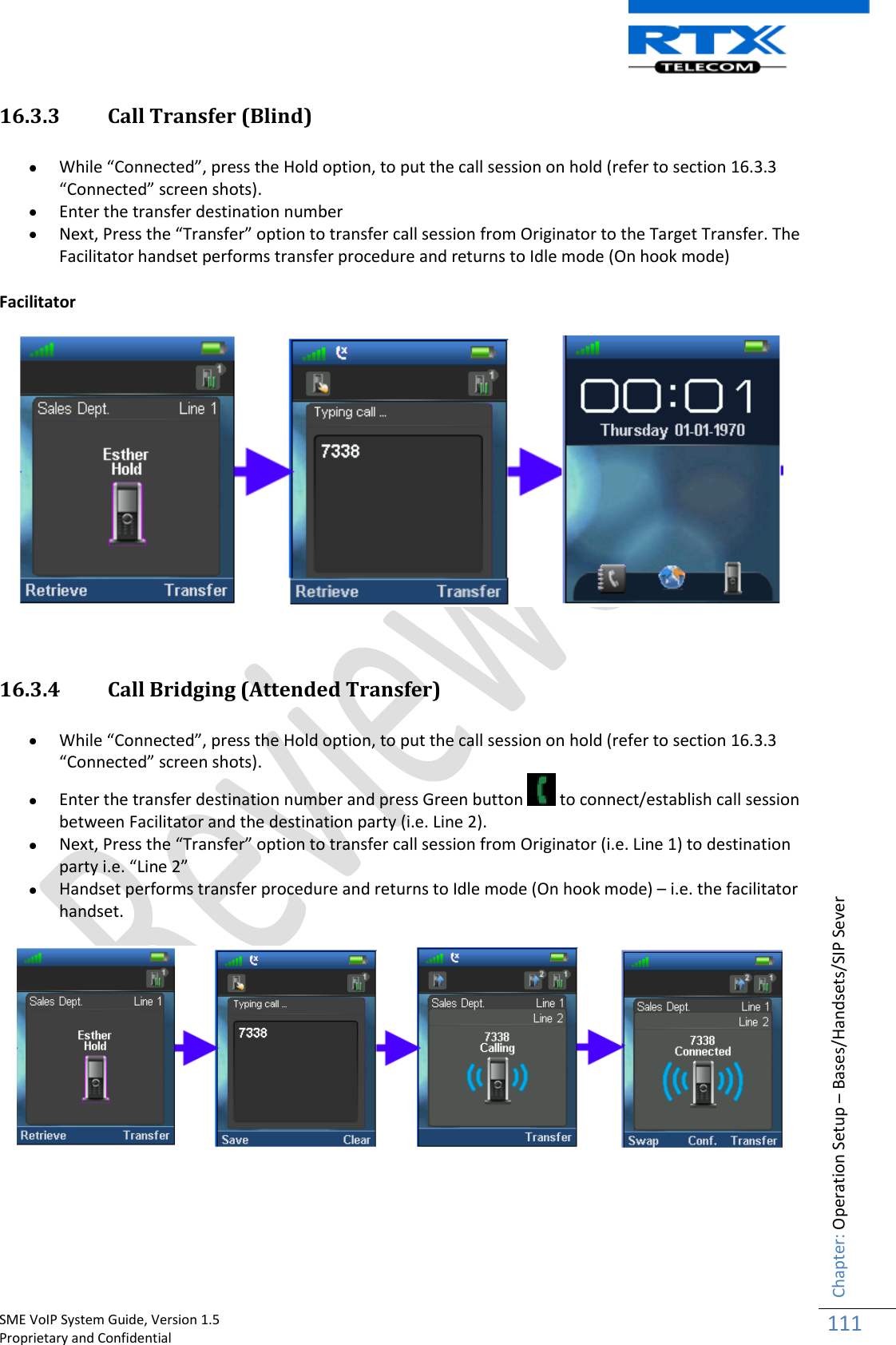    SME VoIP System Guide, Version 1.5                                                                                                                                                          Proprietary and Confidential    Chapter: Operation Setup – Bases/Handsets/SIP Sever 111  16.3.3 Call Transfer (Blind)   While “Connected”, press the Hold option, to put the call session on hold (refer to section 16.3.3 “Connected” screen shots).  Enter the transfer destination number   Next, Press the “Transfer” option to transfer call session from Originator to the Target Transfer. The Facilitator handset performs transfer procedure and returns to Idle mode (On hook mode)  Facilitator   16.3.4 Call Bridging (Attended Transfer)   While “Connected”, press the Hold option, to put the call session on hold (refer to section 16.3.3 “Connected” screen shots).  Enter the transfer destination number and press Green button   to connect/establish call session between Facilitator and the destination party (i.e. Line 2).  Next, Press the “Transfer” option to transfer call session from Originator (i.e. Line 1) to destination party i.e. “Line 2”  Handset performs transfer procedure and returns to Idle mode (On hook mode) – i.e. the facilitator handset.    