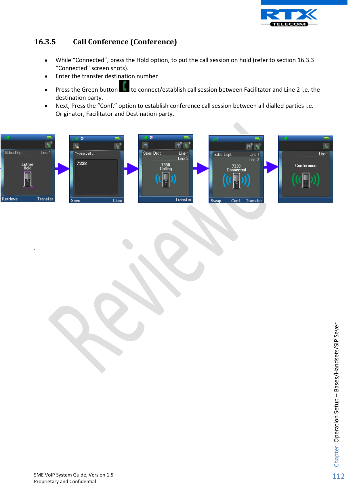    SME VoIP System Guide, Version 1.5                                                                                                                                                          Proprietary and Confidential    Chapter: Operation Setup – Bases/Handsets/SIP Sever 112  16.3.5 Call Conference (Conference)   While “Connected”, press the Hold option, to put the call session on hold (refer to section 16.3.3 “Connected” screen shots).  Enter the transfer destination number  Press the Green button   to connect/establish call session between Facilitator and Line 2 i.e. the destination party.  Next, Press the “Conf.” option to establish conference call session between all dialled parties i.e. Originator, Facilitator and Destination party.       .                          