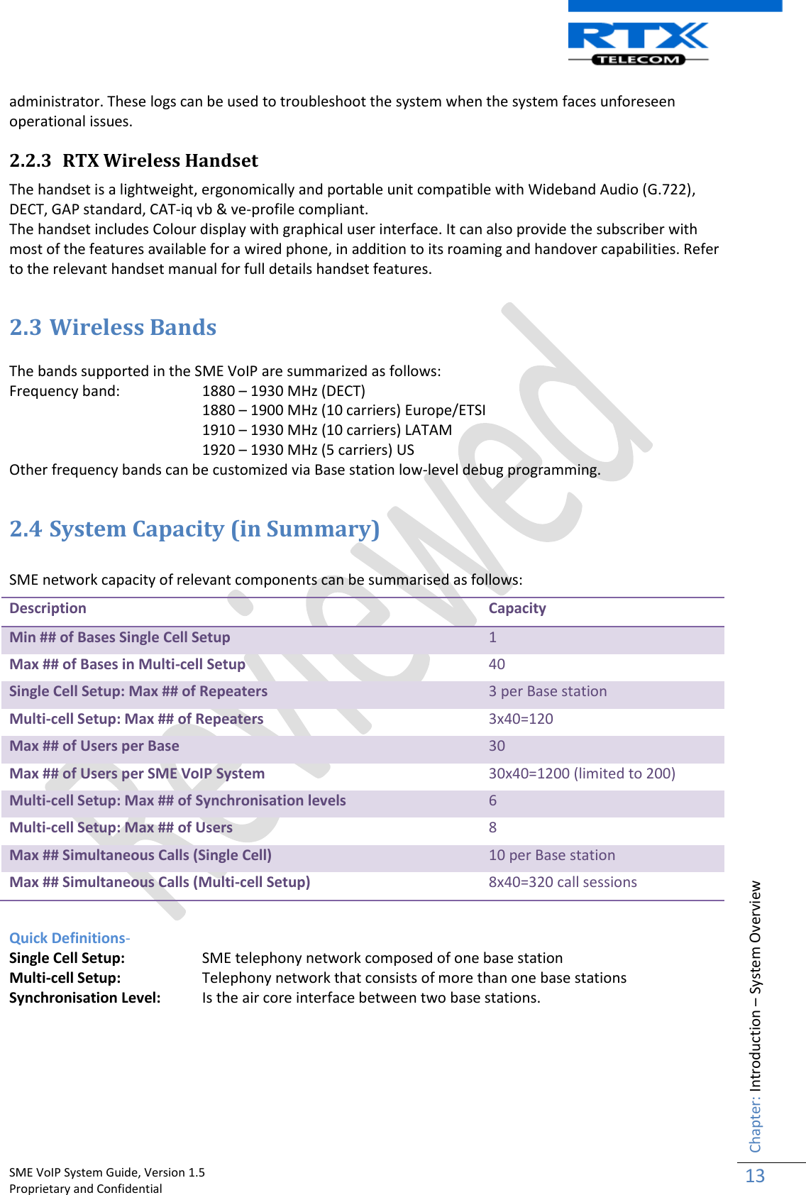    SME VoIP System Guide, Version 1.5                                                                                                                                                          Proprietary and Confidential    Chapter: Introduction – System Overview 13  administrator. These logs can be used to troubleshoot the system when the system faces unforeseen operational issues. 2.2.3 RTX Wireless Handset The handset is a lightweight, ergonomically and portable unit compatible with Wideband Audio (G.722), DECT, GAP standard, CAT-iq vb &amp; ve-profile compliant. The handset includes Colour display with graphical user interface. It can also provide the subscriber with most of the features available for a wired phone, in addition to its roaming and handover capabilities. Refer to the relevant handset manual for full details handset features.  2.3 Wireless Bands  The bands supported in the SME VoIP are summarized as follows: Frequency band:   1880 – 1930 MHz (DECT) 1880 – 1900 MHz (10 carriers) Europe/ETSI 1910 – 1930 MHz (10 carriers) LATAM 1920 – 1930 MHz (5 carriers) US Other frequency bands can be customized via Base station low-level debug programming.  2.4 System Capacity (in Summary)   SME network capacity of relevant components can be summarised as follows: Description Capacity Min ## of Bases Single Cell Setup 1 Max ## of Bases in Multi-cell Setup 40 Single Cell Setup: Max ## of Repeaters 3 per Base station Multi-cell Setup: Max ## of Repeaters 3x40=120 Max ## of Users per Base 30 Max ## of Users per SME VoIP System 30x40=1200 (limited to 200) Multi-cell Setup: Max ## of Synchronisation levels 6 Multi-cell Setup: Max ## of Users 8 Max ## Simultaneous Calls (Single Cell) 10 per Base station Max ## Simultaneous Calls (Multi-cell Setup) 8x40=320 call sessions  Quick Definitions- Single Cell Setup:   SME telephony network composed of one base station Multi-cell Setup:   Telephony network that consists of more than one base stations Synchronisation Level:   Is the air core interface between two base stations.         