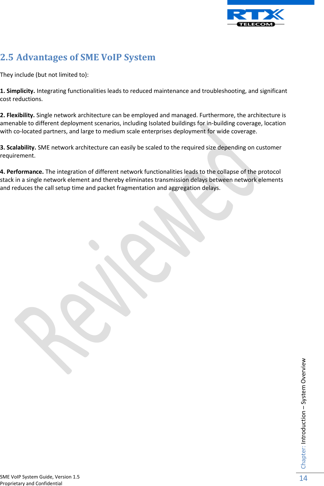    SME VoIP System Guide, Version 1.5                                                                                                                                                          Proprietary and Confidential    Chapter: Introduction – System Overview 14   2.5 Advantages of SME VoIP System  They include (but not limited to):  1. Simplicity. Integrating functionalities leads to reduced maintenance and troubleshooting, and significant cost reductions.  2. Flexibility. Single network architecture can be employed and managed. Furthermore, the architecture is amenable to different deployment scenarios, including Isolated buildings for in-building coverage, location with co-located partners, and large to medium scale enterprises deployment for wide coverage.  3. Scalability. SME network architecture can easily be scaled to the required size depending on customer requirement.   4. Performance. The integration of different network functionalities leads to the collapse of the protocol stack in a single network element and thereby eliminates transmission delays between network elements and reduces the call setup time and packet fragmentation and aggregation delays.                                  