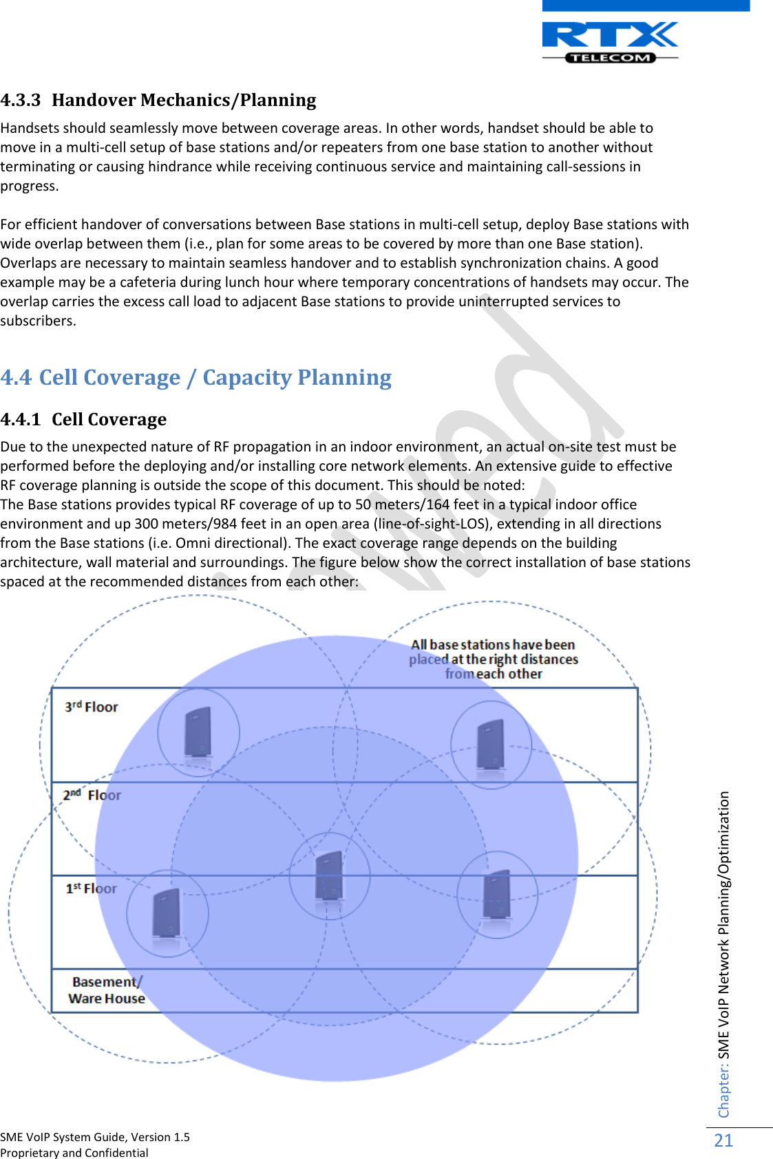    SME VoIP System Guide, Version 1.5                                                                                                                                                          Proprietary and Confidential    Chapter: SME VoIP Network Planning/Optimization 21  4.3.3 Handover Mechanics/Planning Handsets should seamlessly move between coverage areas. In other words, handset should be able to move in a multi-cell setup of base stations and/or repeaters from one base station to another without terminating or causing hindrance while receiving continuous service and maintaining call-sessions in progress.  For efficient handover of conversations between Base stations in multi-cell setup, deploy Base stations with wide overlap between them (i.e., plan for some areas to be covered by more than one Base station). Overlaps are necessary to maintain seamless handover and to establish synchronization chains. A good example may be a cafeteria during lunch hour where temporary concentrations of handsets may occur. The overlap carries the excess call load to adjacent Base stations to provide uninterrupted services to subscribers.  4.4 Cell Coverage / Capacity Planning  4.4.1 Cell Coverage  Due to the unexpected nature of RF propagation in an indoor environment, an actual on-site test must be performed before the deploying and/or installing core network elements. An extensive guide to effective RF coverage planning is outside the scope of this document. This should be noted:  The Base stations provides typical RF coverage of up to 50 meters/164 feet in a typical indoor office environment and up 300 meters/984 feet in an open area (line-of-sight-LOS), extending in all directions from the Base stations (i.e. Omni directional). The exact coverage range depends on the building architecture, wall material and surroundings. The figure below show the correct installation of base stations spaced at the recommended distances from each other:  