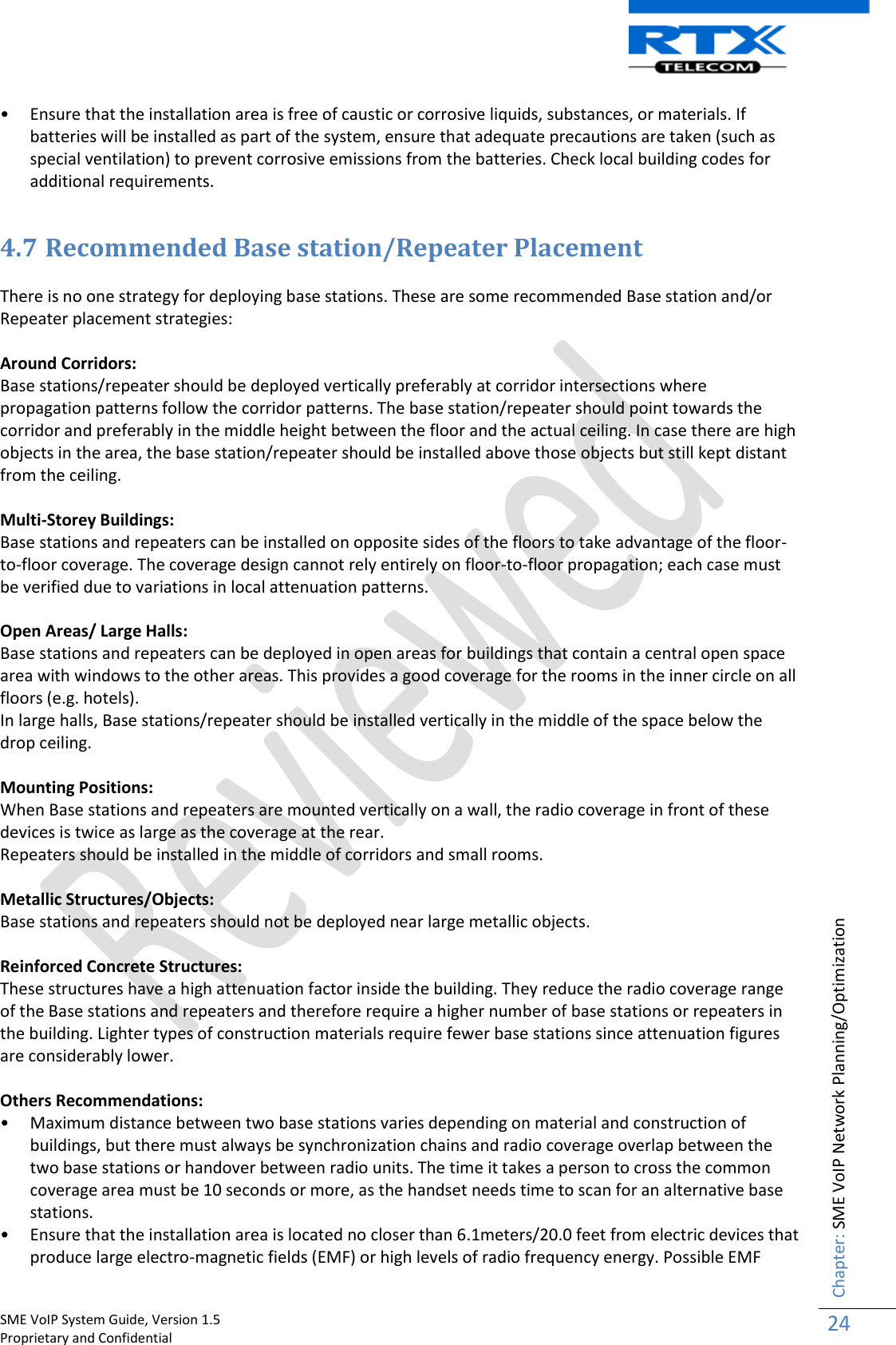    SME VoIP System Guide, Version 1.5                                                                                                                                                          Proprietary and Confidential    Chapter: SME VoIP Network Planning/Optimization 24  • Ensure that the installation area is free of caustic or corrosive liquids, substances, or materials. If batteries will be installed as part of the system, ensure that adequate precautions are taken (such as special ventilation) to prevent corrosive emissions from the batteries. Check local building codes for additional requirements.  4.7 Recommended Base station/Repeater Placement  There is no one strategy for deploying base stations. These are some recommended Base station and/or Repeater placement strategies:  Around Corridors: Base stations/repeater should be deployed vertically preferably at corridor intersections where propagation patterns follow the corridor patterns. The base station/repeater should point towards the corridor and preferably in the middle height between the floor and the actual ceiling. In case there are high objects in the area, the base station/repeater should be installed above those objects but still kept distant from the ceiling.  Multi-Storey Buildings: Base stations and repeaters can be installed on opposite sides of the floors to take advantage of the floor-to-floor coverage. The coverage design cannot rely entirely on floor-to-floor propagation; each case must be verified due to variations in local attenuation patterns.  Open Areas/ Large Halls: Base stations and repeaters can be deployed in open areas for buildings that contain a central open space area with windows to the other areas. This provides a good coverage for the rooms in the inner circle on all floors (e.g. hotels). In large halls, Base stations/repeater should be installed vertically in the middle of the space below the drop ceiling.  Mounting Positions: When Base stations and repeaters are mounted vertically on a wall, the radio coverage in front of these devices is twice as large as the coverage at the rear. Repeaters should be installed in the middle of corridors and small rooms.  Metallic Structures/Objects: Base stations and repeaters should not be deployed near large metallic objects.  Reinforced Concrete Structures: These structures have a high attenuation factor inside the building. They reduce the radio coverage range of the Base stations and repeaters and therefore require a higher number of base stations or repeaters in the building. Lighter types of construction materials require fewer base stations since attenuation figures are considerably lower.  Others Recommendations: • Maximum distance between two base stations varies depending on material and construction of buildings, but there must always be synchronization chains and radio coverage overlap between the two base stations or handover between radio units. The time it takes a person to cross the common coverage area must be 10 seconds or more, as the handset needs time to scan for an alternative base stations. • Ensure that the installation area is located no closer than 6.1meters/20.0 feet from electric devices that produce large electro-magnetic fields (EMF) or high levels of radio frequency energy. Possible EMF 